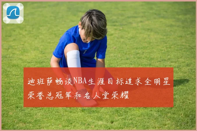 迪班萨畅谈NBA生涯目标追求全明星荣誉总冠军和名人堂荣耀