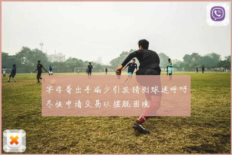 字母哥出手减少引发猜测球迷呼吁尽快申请交易以摆脱困境