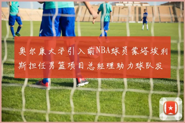 奥尔康大学引入前NBA球员蒙塔埃利斯担任男篮项目总经理助力球队发展