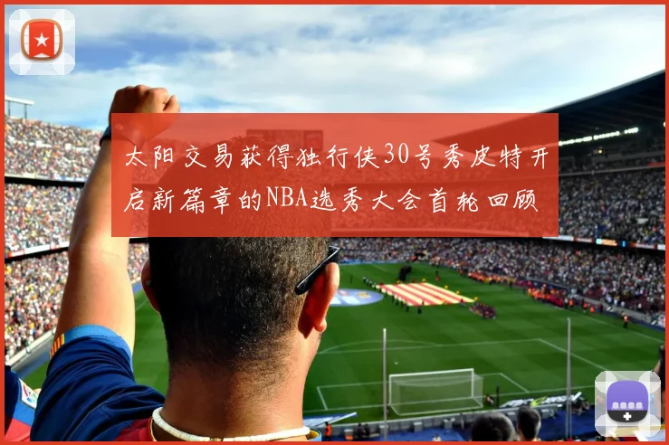太阳交易获得独行侠30号秀皮特开启新篇章的NBA选秀大会首轮回顾