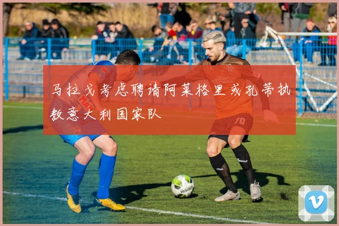 马拉戈考虑聘请阿莱格里或孔蒂执教意大利国家队