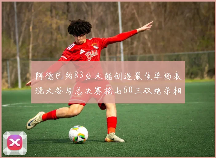 阿德巴约83分未能创造最佳单场表现大谷与总决赛抢七60三双绝杀相提并论
