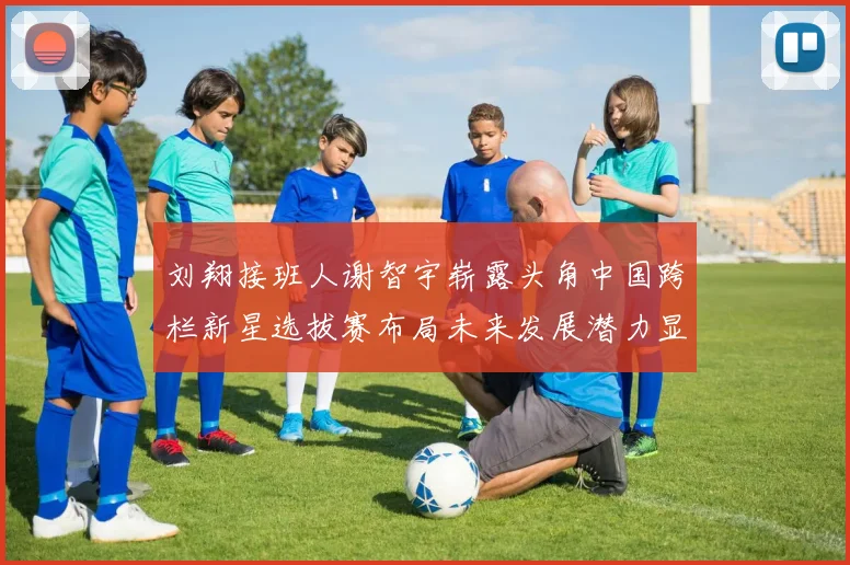 刘翔接班人谢智宇崭露头角中国跨栏新星选拔赛布局未来发展潜力显现