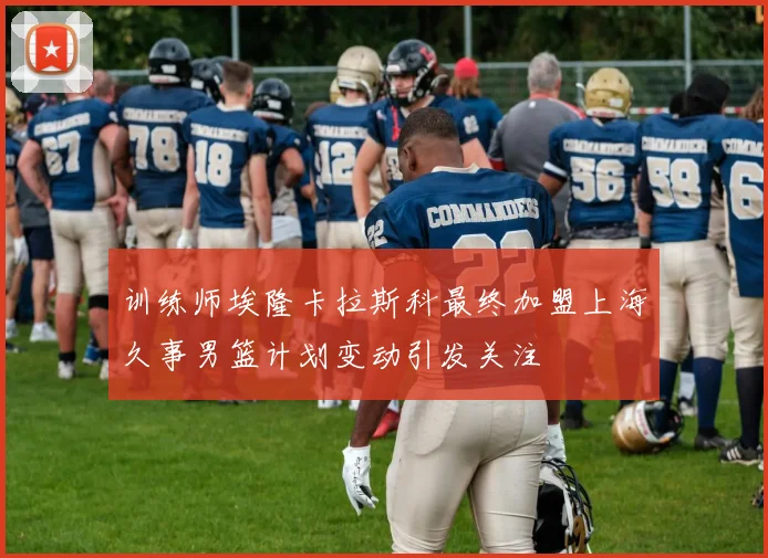 训练师埃隆卡拉斯科最终加盟上海久事男篮计划变动引发关注