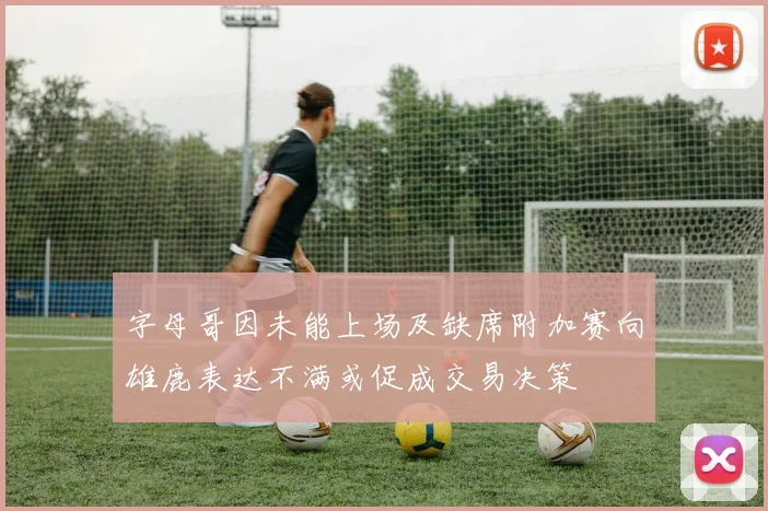 字母哥因未能上场及缺席附加赛向雄鹿表达不满或促成交易决策