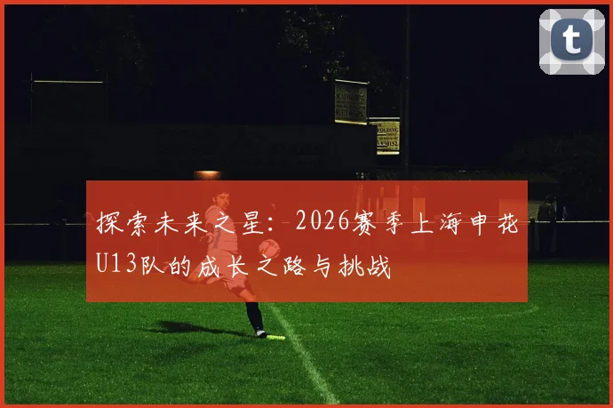 探索未来之星：2026赛季上海申花U13队的成长之路与挑战