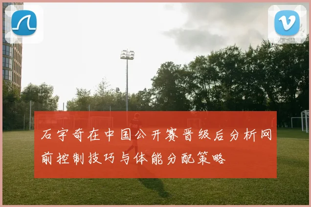 石宇奇在中国公开赛晋级后分析网前控制技巧与体能分配策略