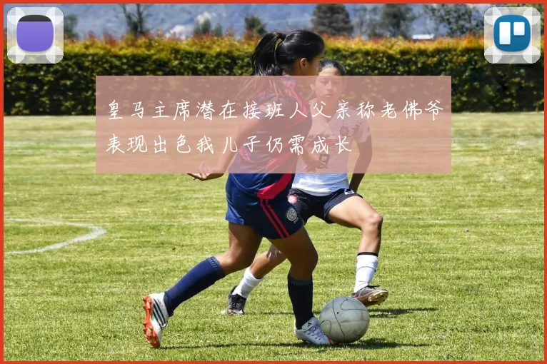 皇马主席潜在接班人父亲称老佛爷表现出色我儿子仍需成长