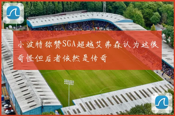 小波特称赞SGA超越艾弗森认为这很奇怪但后者依然是传奇