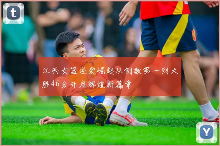 江西女篮逆袭崛起从倒数第一到大胜46分开启辉煌新篇章
