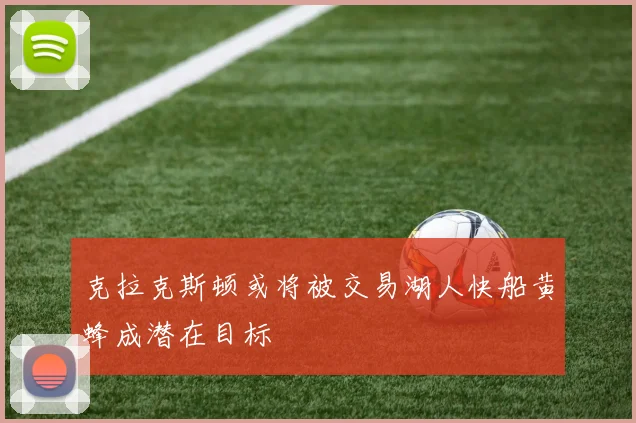 克拉克斯顿或将被交易湖人快船黄蜂成潜在目标