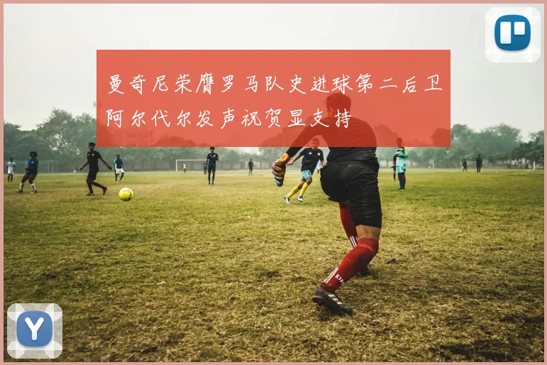 曼奇尼荣膺罗马队史进球第二后卫阿尔代尔发声祝贺显支持