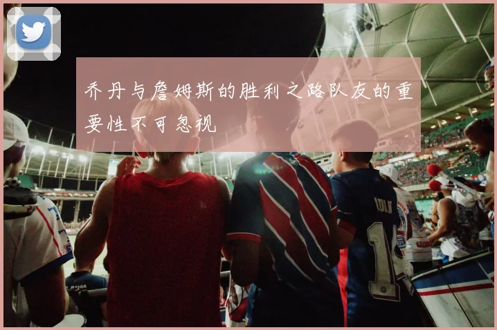 乔丹与詹姆斯的胜利之路队友的重要性不可忽视