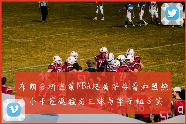 布朗分析当前NBA格局字母哥加盟热火小卡重返猛龙三球与华子组合实力强劲