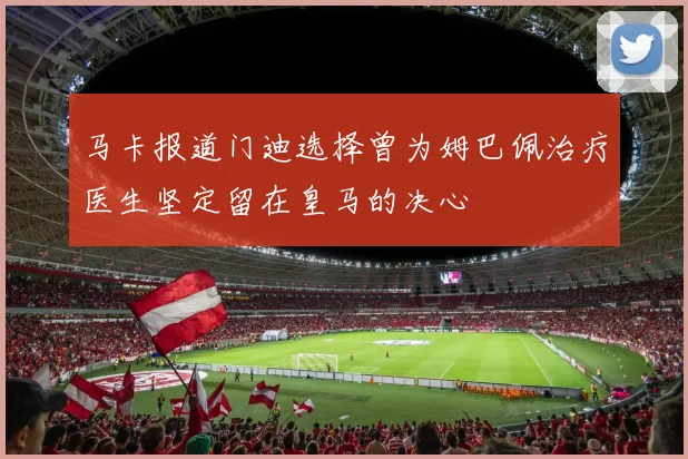 马卡报道门迪选择曾为姆巴佩治疗医生坚定留在皇马的决心