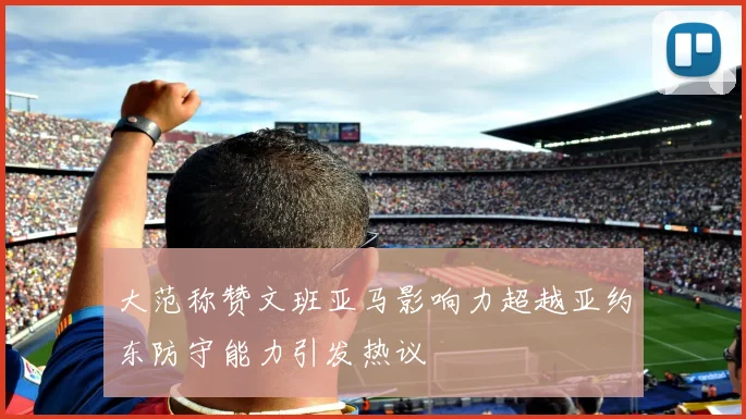 大范称赞文班亚马影响力超越亚约东防守能力引发热议