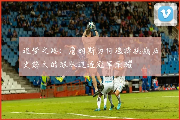 追梦之路：詹姆斯为何选择挑战历史悠久的球队追逐冠军荣耀