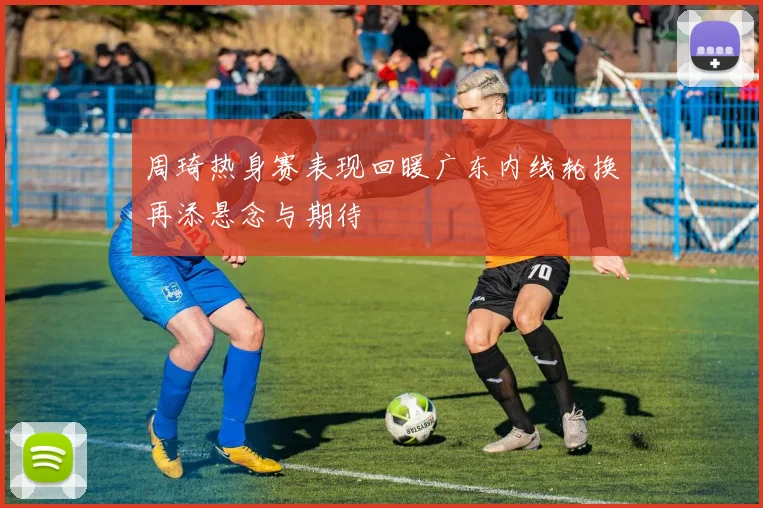 周琦热身赛表现回暖广东内线轮换再添悬念与期待