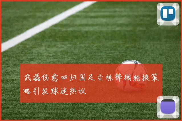 武磊伤愈回归国足合练锋线轮换策略引发球迷热议
